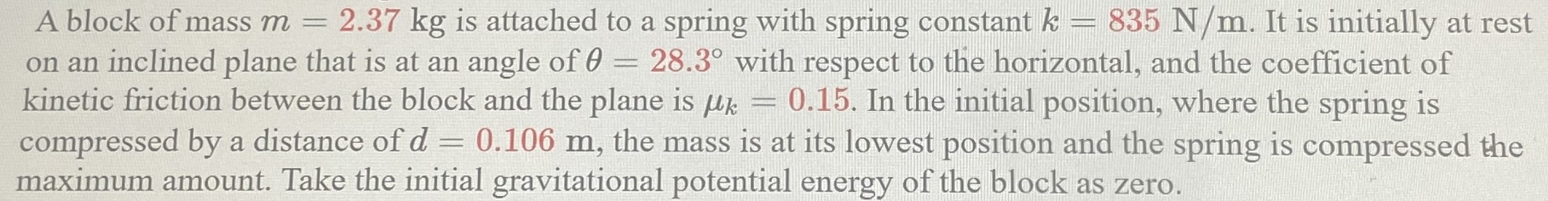 A block of mass m = 2.37 kg is attached to a spring with spring constant k = 835 N/m. It is initially at rest on an inclined plane that is at an angle of θ = 28.3∘ with respect to the horizontal, and the coefficient of kinetic friction between the block and the plane is μk = 0.15. In the initial position, where the spring is compressed by a distance of d = 0.106 m, the mass is at its lowest position and the spring is compressed the maximum amount. Take the initial gravitational potential energy of the block as zero.