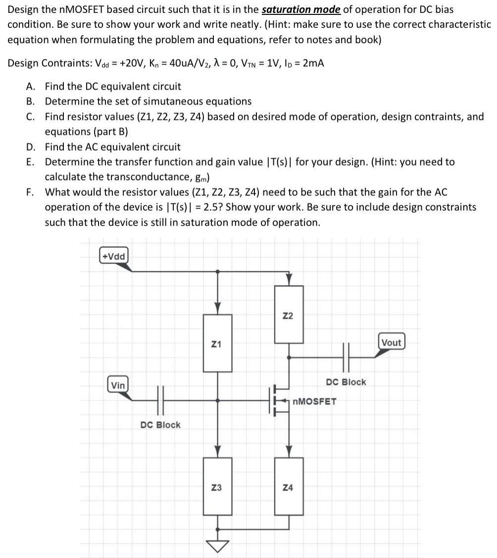 Design the nMOSFET based circuit such that it is in the saturation mode of operation for DC bias condition. Be sure to show your work and write neatly. (Hint: make sure to use the correct characteristic equation when formulating the problem and equations, refer to notes and book) Design Contraints: Vdd = +20 V, Kn = 40uA/V2, λ = 0, VTN = 1 V, ID = 2 mA A. Find the DC equivalent circuit B. Determine the set of simutaneous equations C. Find resistor values (Z1, Z2, Z3, Z4) based on desired mode of operation, design contraints, and equations (part B) D. Find the AC equivalent circuit E. Determine the transfer function and gain value |T(s)| for your design. (Hint: you need to calculate the transconductance, gm) F. What would the resistor values (Z1, Z2, Z3, Z4) need to be such that the gain for the AC operation of the device is |T(s)| = 2.5 ? Show your work. Be sure to include design constraints such that the device is still in saturation mode of operation.