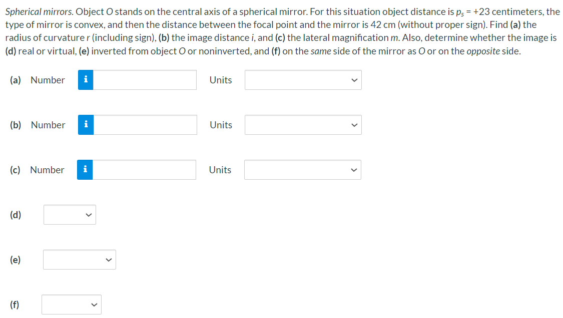 Spherical mirrors. Object O stands on the central axis of a spherical mirror. For this situation object distance is ps = +23 centimeters, the type of mirror is convex, and then the distance between the focal point and the mirror is 42 cm (without proper sign). Find (a) the radius of curvature r (including sign), (b) the image distance i, and (c) the lateral magnification m. Also, determine whether the image is (d) real or virtual, (e) inverted from object O or noninverted, and (f) on the same side of the mirror as O or on the opposite side. (a) Number Units (b) Number Units (c) Number Units (d) (e) (f)