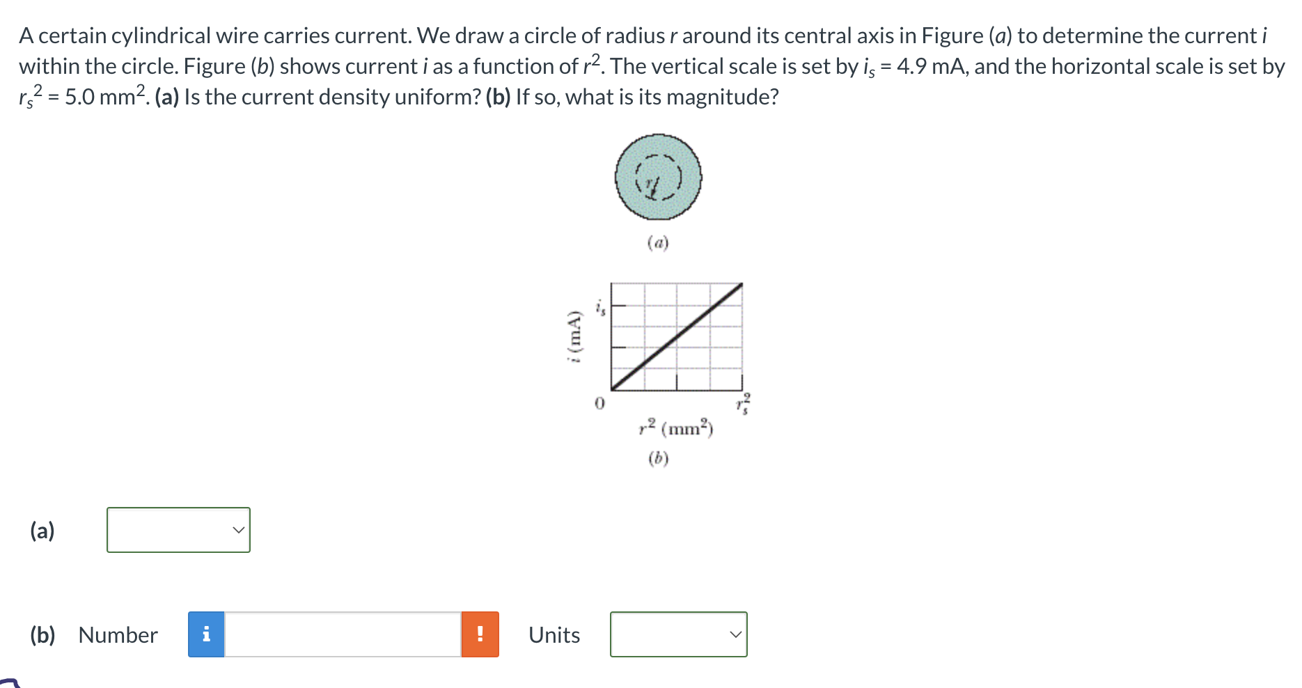 A certain cylindrical wire carries current. We draw a circle of radius r around its central axis in Figure (a) to determine the current i within the circle. Figure (b) shows current i as a function of r2. The vertical scale is set by is = 4.9 mA, and the horizontal scale is set by rs2 = 5.0 mm2. (a) Is the current density uniform? (b) If so, what is its magnitude? (a) (b) Number Units