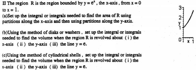 II The region R is the region bounded by y = e^x , the x-axis, from x = 0 to x = 1. (a) Set up the integral or integrals needed to find the area of R using partitions along the x-axis and then using partitions along the y-axis. (b)Using the method of disks or washers, set up the integral or integrals needed to find the volume when the region R is revolved about (i) the x-axis (ii) the y-axis ( iii) the line y = e. (c)Using the method of cylindrical shells, set up the integral or integrals needed to find the volume when the region R is revolved about (i) the x-axis (ii) the y-axis (iii) the line y = e.