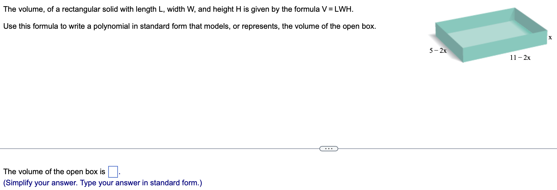 The volume, of a rectangular solid with length L, width W, and height H is given by the formula V = LWH. Use this formula to write a polynomial in standard form that models, or represents, the volume of the open box. The volume of the open box is (Simplify your answer. Type your answer in standard form.) 