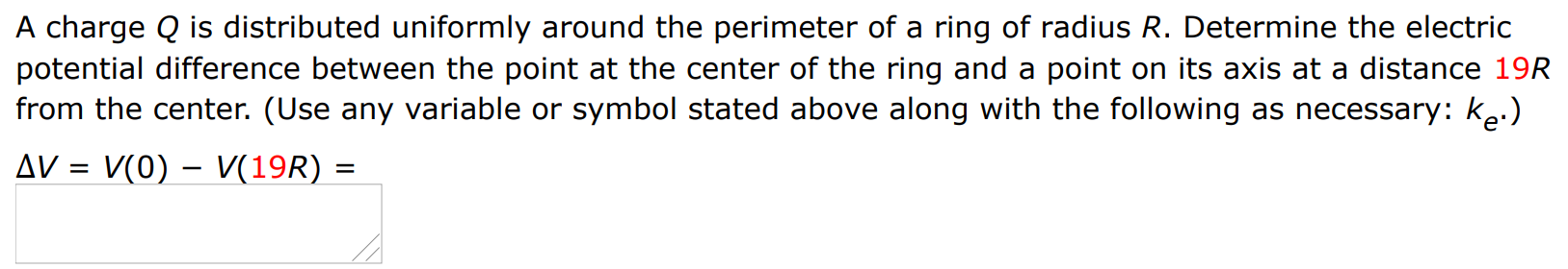 A charge Q is distributed uniformly around the perimeter of a ring of radius R. Determine the electric potential difference between the point at the center of the ring and a point on its axis at a distance 19 R from the center. (Use any variable or symbol stated above along with the following as necessary: ke.) ΔV = V(0) − V(19 R) =