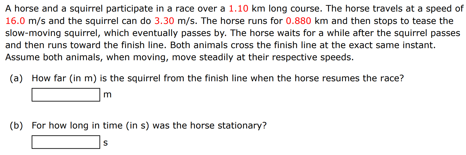 A horse and a squirrel participate in a race over a 1.10 km long course. The horse travels at a speed of 16.0 m/s and the squirrel can do 3.30 m/s. The horse runs for 0.880 km and then stops to tease the slow-moving squirrel, which eventually passes by. The horse waits for a while after the squirrel passes and then runs toward the finish line. Both animals cross the finish line at the exact same instant. Assume both animals, when moving, move steadily at their respective speeds. (a) How far (in m ) is the squirrel from the finish line when the horse resumes the race? m (b) For how long in time (in s) was the horse stationary? s 