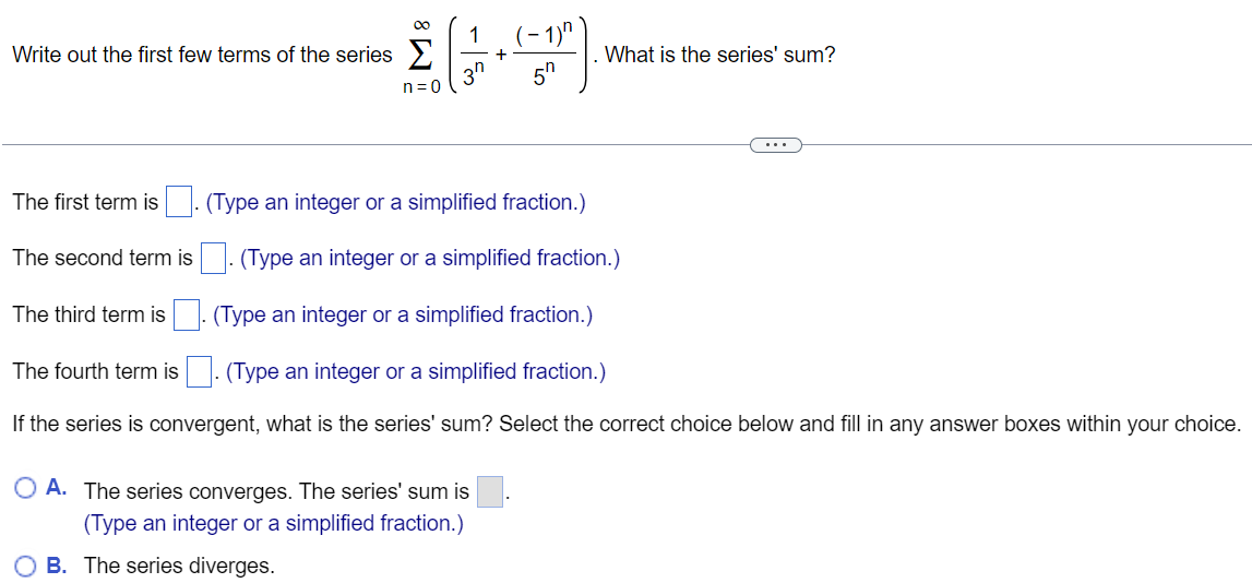 Write out the first few terms of the series ∑n = 0∞(13 n+(−1)n5 n). What is the series' sum? The first term is . (Type an integer or a simplified fraction. ) The second term is . (Type an integer or a simplified fraction. ) The third term is . (Type an integer or a simplified fraction. ) The fourth term is. (Type an integer or a simplified fraction. ) If the series is convergent, what is the series' sum? Select the correct choice below and fill in any answer boxes within your choice. A. The series converges. The series' sum is . (Type an integer or a simplified fraction. ) B. The series diverges. 