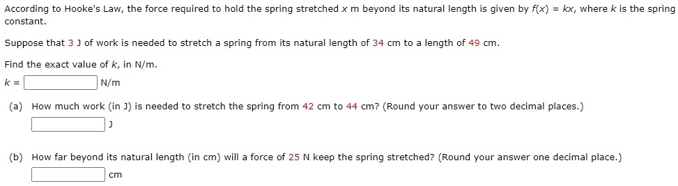 According to Hooke's Law, the force required to hold the spring stretched xm beyond its natural length is given by f(x) = kx, where k is the spring constant. Suppose that 3 J of work is needed to stretch a spring from its natural length of 34 cm to a length of 49 cm. Find the exact value of k, in N/m. k = N/m (a) How much work (in J) is needed to stretch the spring from 42 cm to 44 cm ? (Round your answer to two decimal places.) (b) How far beyond its natural length (in cm) will a force of 25 N keep the spring stretched? (Round your answer one decimal place.) cm