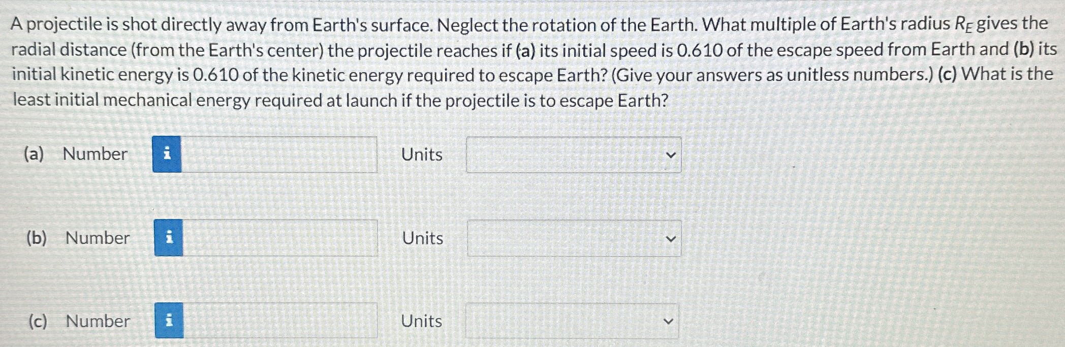 A projectile is shot directly away from Earth's surface. Neglect the rotation of the Earth. What multiple of Earth's radius RE gives the radial distance (from the Earth's center) the projectile reaches if (a) its initial speed is 0.610 of the escape speed from Earth and (b) its initial kinetic energy is 0.610 of the kinetic energy required to escape Earth? (Give your answers as unitless numbers.) (c) What is the least initial mechanical energy required at launch if the projectile is to escape Earth? (a) Number Units (b) Number Units (c) Number Units