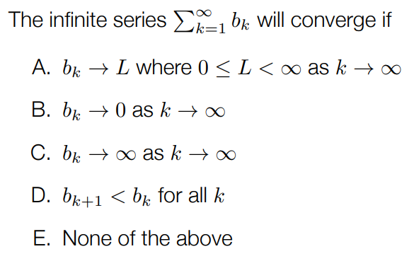 The infinite series ∑k = 1∞bk will converge if A. bk→L where 0 ≤ L < ∞ as k→∞ B. bk→0 as k→∞ C. bk→∞ as k→∞ D. bk+1 < bk for all k E. None of the above