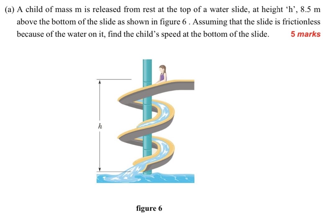 (a) A child of mass m is released from rest at the top of a water slide, at height 'h', 8.5 m above the bottom of the slide as shown in figure 6 . Assuming that the slide is frictionless because of the water on it, find the child's speed at the bottom of the slide. 5 marks figure 6