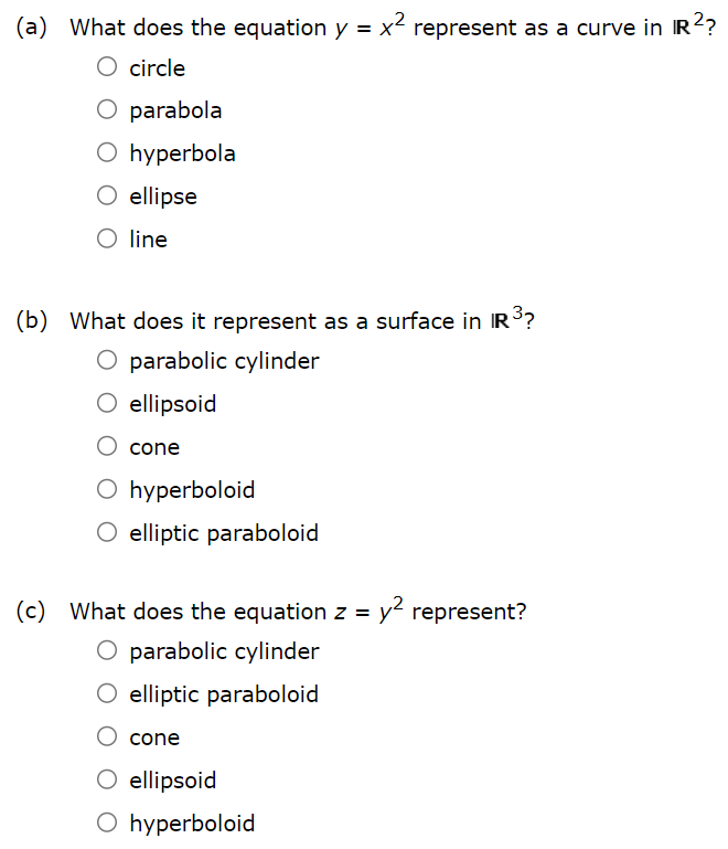 (a) What does the equation y = x2 represent as a curve in R2? circle parabola hyperbola ellipse line (b) What does it represent as a surface in R3? parabolic cylinder ellipsoid cone hyperboloid elliptic paraboloid (c) What does the equation z = y2 represent? parabolic cylinder elliptic paraboloid cone ellipsoid hyperboloid