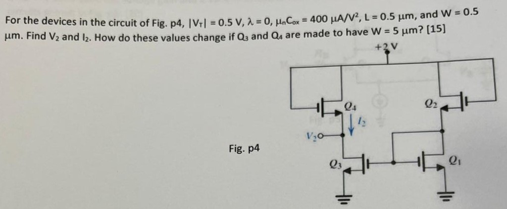 For the devices in the circuit of Fig. p4, |VT| = 0.5 V, λ = 0, μnCox = 400 μA/V2, L = 0.5 μm, and W = 0.5 μm. Find V2 and I2. How do these values change if Q3 and Q4 are made to have W = 5 μm? [15] Fig. p4