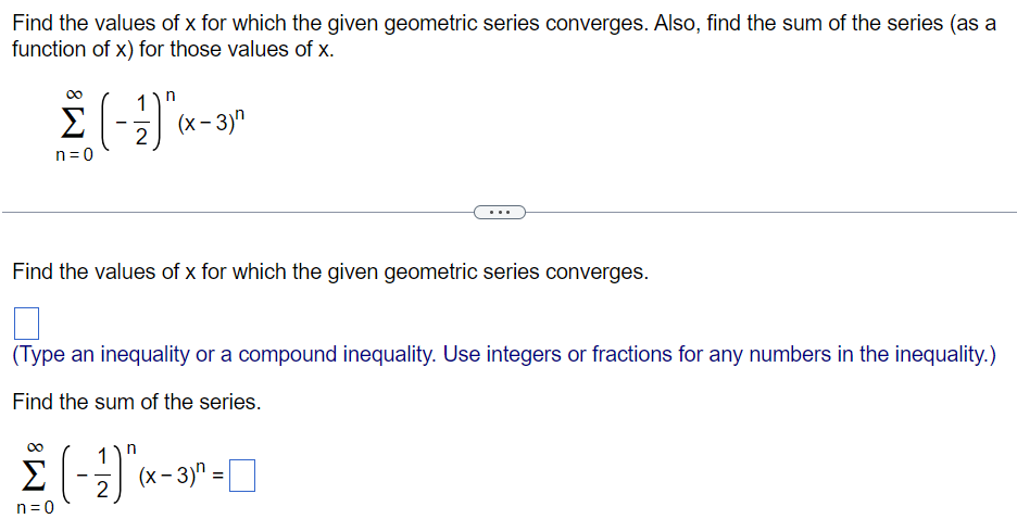 Find the values of x for which the given geometric series converges. Also, find the sum of the series (as a function of x) for those values of x. ∑n = 0∞(−12)n(x−3)n Find the values of x for which the given geometric series converges. (Type an inequality or a compound inequality. Use integers or fractions for any numbers in the inequality. ) Find the sum of the series. ∑n = 0∞(−12)n(x−3)n = 