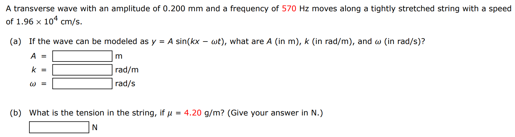 A transverse wave with an amplitude of 0.200 mm and a frequency of 570 Hz moves along a tightly stretched string with a speed of 1.96×104 cm/s. (a) If the wave can be modeled as y = Asin⁡(kx − ωt), what are A (in m), k (in rad/m), and ω (in rad/s)? A = m k = rad/m ω = rad/s (b) What is the tension in the string, if μ = 4.20 g/m ? (Give your answer in N.) N 