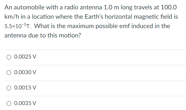 An automobile with a radio antenna 1.0 m long travels at 100.0 km/h in a location where the Earth's horizontal magnetic field is 5.5×10−5 T. What is the maximum possible emf induced in the antenna due to this motion? 0.0025 V 0.0030 V 0.0015 V 0.0035 V