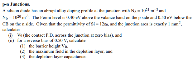 p-n Junctions. A silicon diode has an abrupt alloy doping profile at the junction with NA = 1021 m−3 and ND = 1020 m−3. The Fermi level is 0.40 eV above the valance band on the p side and 0.50 eV below the CB on the n side. Given that the permittivity of Si = 12ε0, and the junction area is exactly 1 mm2, calculate: (i) V0 (the contact P. D. across the junction at zero bias), and (ii) for a reverse bias of 0.50 V, calculate (1) the barrier height VB, (2) the maximum field in the depletion layer, and (3) the depletion layer capacitance.