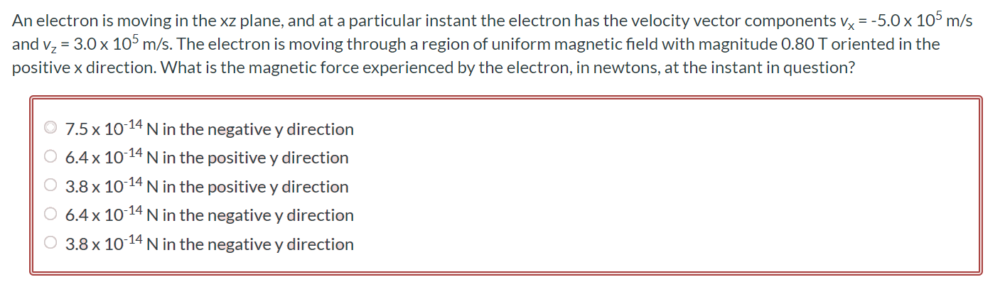 An electron is moving in the xz plane, and at a particular instant the electron has the velocity vector components vx = -5.0 × 105 m/s and vz = 3.0 × 105 m/s. The electron is moving through a region of uniform magnetic field with magnitude 0.80 T oriented in the positive x direction. What is the magnetic force experienced by the electron, in newtons, at the instant in question? 7.5 × 10-14 N in the negative y direction 6.4 × 10-14 N in the positive y direction 3.8 × 10-14 N in the positive y direction 6.4 × 10-14 N in the negative y direction 3.8 × 10-14 N in the negative y direction