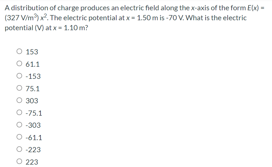 A distribution of charge produces an electric field along the x-axis of the form E(x) = (327 V/m3)x2. The electric potential at x = 1.50 m is −70 V. What is the electric potential (V) at x = 1.10 m? 153 61.1 −153 75.1 303 −75.1 −303 −61.1 −223 223