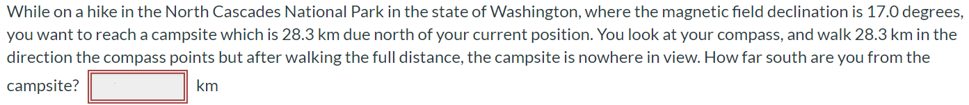 While on a hike in the North Cascades National Park in the state of Washington, where the magnetic field declination is 17.0 degrees, you want to reach a campsite which is 28.3 km due north of your current position. You look at your compass, and walk 28.3 km in the direction the compass points but after walking the full distance, the campsite is nowhere in view. How far south are you from the campsite? km