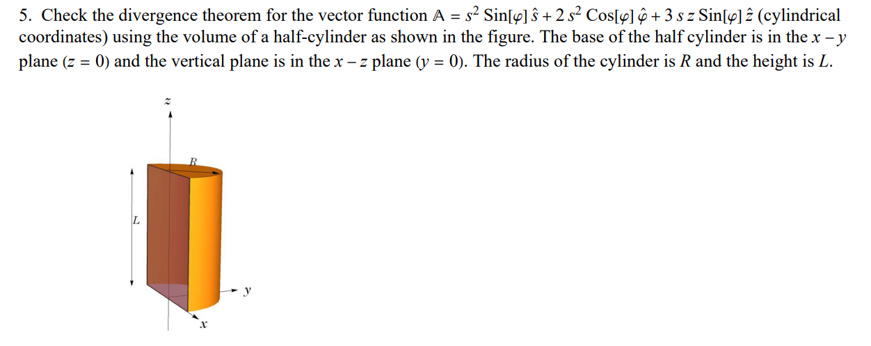 Check the divergence theorem for the vector function A = s2 Sin⁡[φ]s^ + 2s2 Cos⁡[φ]φ^ + 3szSin⁡[φ]z^ (cylindrical coordinates) using the volume of a half-cylinder as shown in the figure. The base of the half cylinder is in the x−y plane (z = 0) and the vertical plane is in the x−z plane (y = 0). The radius of the cylinder is R and the height is L.