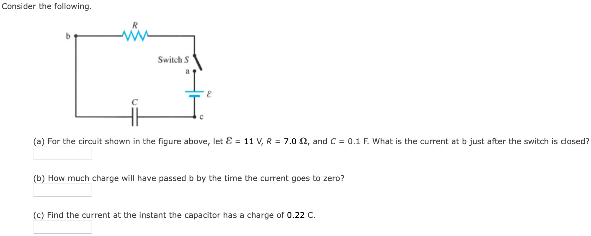 Consider the following. (a) For the circuit shown in the figure above, let E = 11 V, R = 7.0 Ω, and C = 0.1 F. What is the current at b just after the switch is closed? (b) How much charge will have passed b by the time the current goes to zero? (c) Find the current at the instant the capacitor has a charge of 0.22 C .