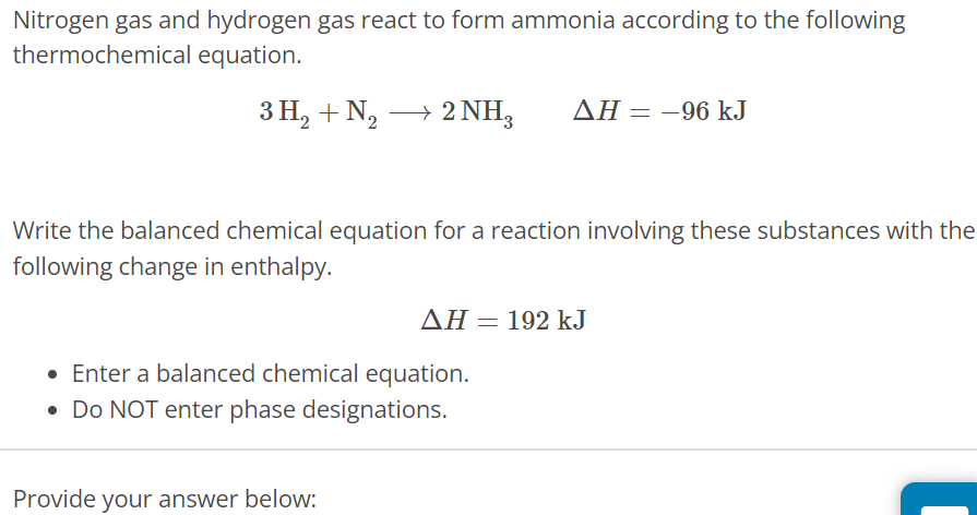 Nitrogen gas and hydrogen gas react to form ammonia according to the following thermochemical equation. 3H2 + N2 ⟶ 2NH3 ΔH = −96 kJ Write the balanced chemical equation for a reaction involving these substances with the following change in enthalpy. ΔH = 192 kJ Enter a balanced chemical equation. Do NOT enter phase designations. Provide your answer below: