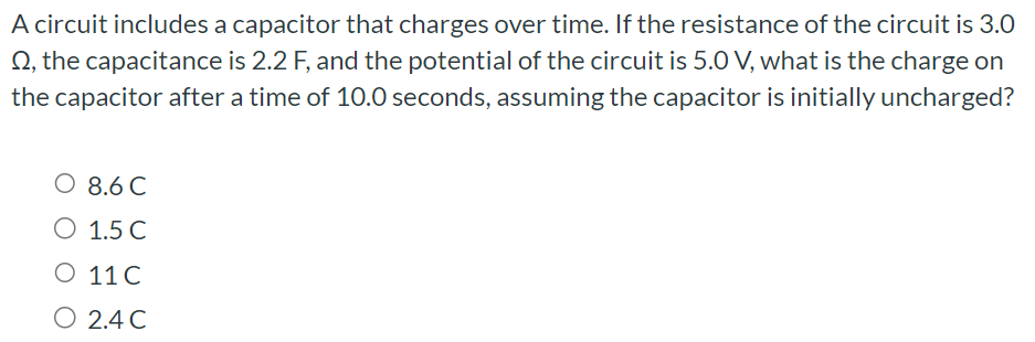 A circuit includes a capacitor that charges over time. If the resistance of the circuit is 3.0 Ω, the capacitance is 2.2 F, and the potential of the circuit is 5.0 V, what is the charge on the capacitor after a time of 10.0 seconds, assuming the capacitor is initially uncharged? 8.6 C 1.5 C 11 C 2.4 C