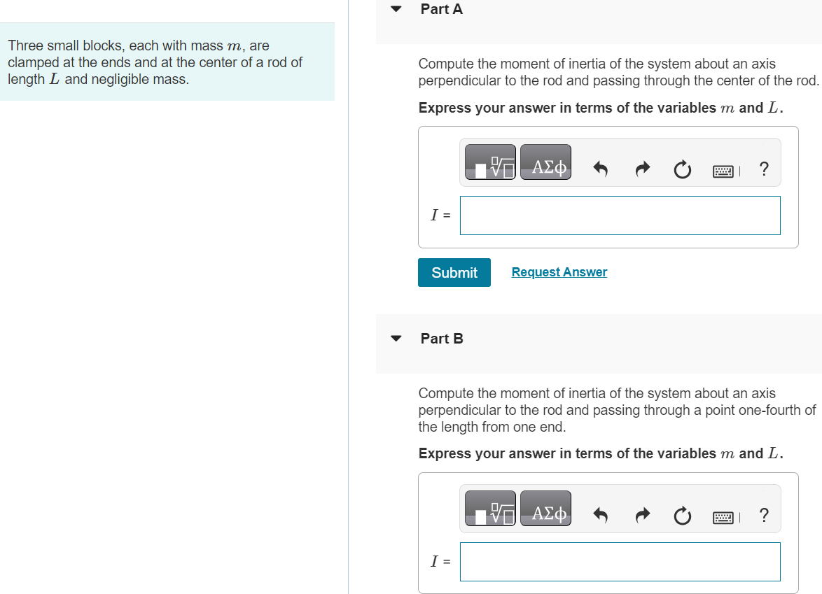 Three small blocks, each with mass m, are clamped at the ends and at the center of a rod of length L and negligible mass. Part A Compute the moment of inertia of the system about an axis perpendicular to the rod and passing through the center of the rod. Express your answer in terms of the variables m and L. I = Submit Request Answer Part B Compute the moment of inertia of the system about an axis perpendicular to the rod and passing through a point one-fourth of the length from one end. Express your answer in terms of the variables m and L. I =