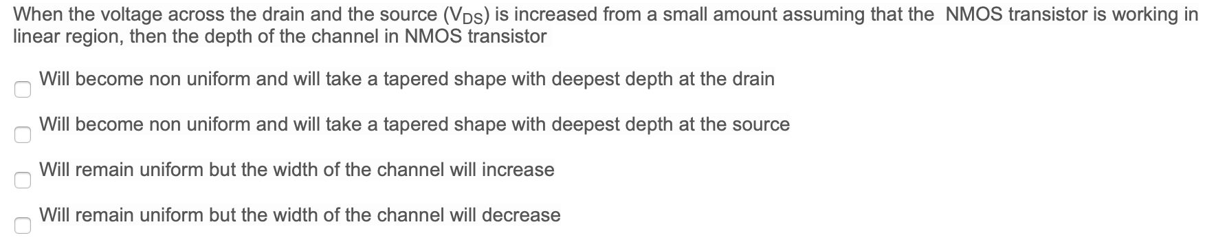 When the voltage across the drain and the source (VDS) is increased from a small amount assuming that the NMOS transistor is working in linear region, then the depth of the channel in NMOS transistor Will become non uniform and will take a tapered shape with deepest depth at the drain Will become non uniform and will take a tapered shape with deepest depth at the source Will remain uniform but the width of the channel will increase Will remain uniform but the width of the channel will decrease