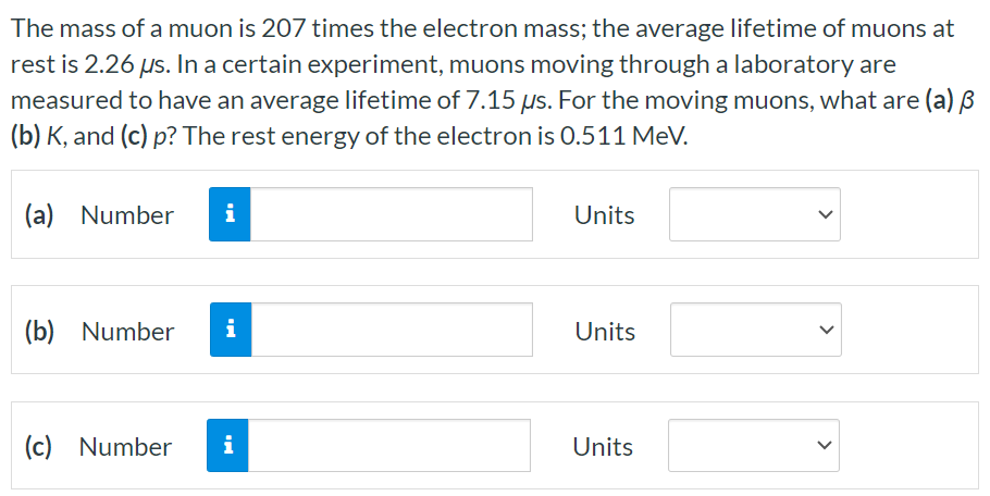 The mass of a muon is 207 times the electron mass; the average lifetime of muons at rest is 2.26 μs. In a certain experiment, muons moving through a laboratory are measured to have an average lifetime of 7.15 μs. For the moving muons, what are (a) β (b) K, and (c) p? The rest energy of the electron is 0.511 MeV. (a) Number Units (b) Number Units (c) Number Units 