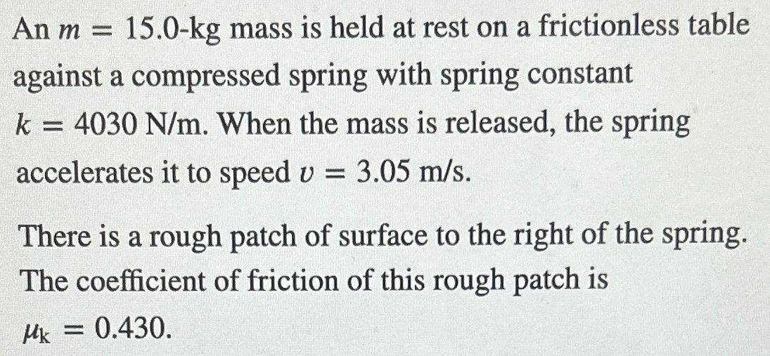 An m = 15.0−kg mass is held at rest on a frictionless table against a compressed spring with spring constant k = 4030 N/m. When the mass is released, the spring accelerates it to speed v = 3.05 m/s. There is a rough patch of surface to the right of the spring. The coefficient of friction of this rough patch is μk = 0.430