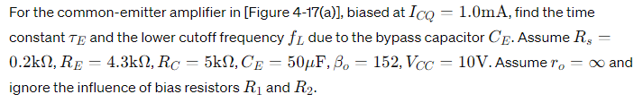 For the common-emitter amplifier in [Figure 4-17(a)], biased at ICQ = 1.0 mA, find the time constant τE and the lower cutoff frequency fL due to the bypass capacitor CE. Assume Rs = 0.2 kΩ, RE = 4.3 kΩ, RC = 5 kΩ, CE = 50 μF, βo = 152, VCC = 10 V. Assume ro = ∞ and ignore the influence of bias resistors R1 and R2.