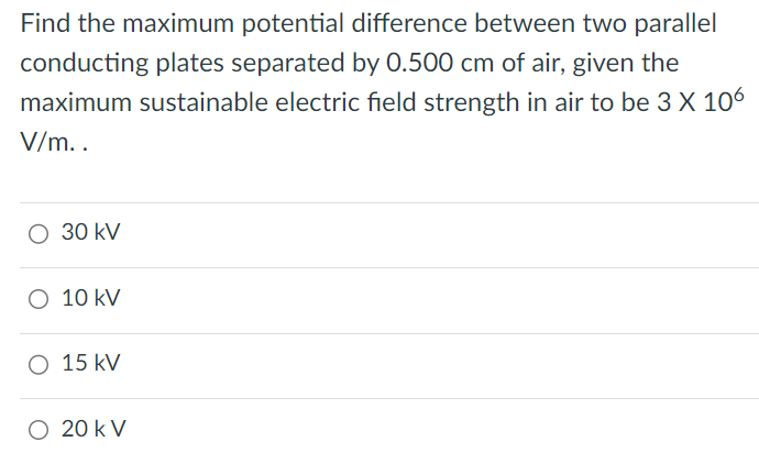 Find the maximum potential difference between two parallel conducting plates separated by 0.500 cm of air, given the maximum sustainable electric field strength in air to be 3×106 V/m. 30 kV 10 kV 15 kV 20 kV 