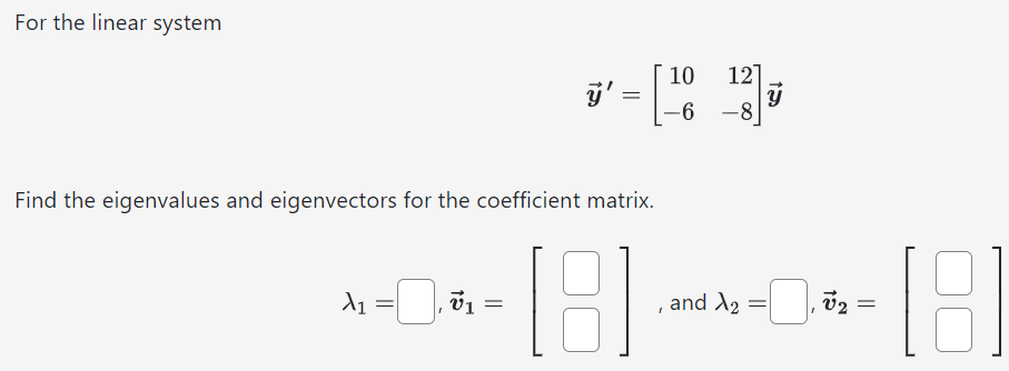 For the linear system y→′ = [10 12 −6 −8]y→ Find the eigenvalues and eigenvectors for the coefficient matrix. λ1 = , v→1 = [ ], and λ2 = , v→2 = [ ]