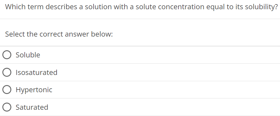 Which term describes a solution with a solute concentration equal to its solubility? Select the correct answer below: Soluble Isosaturated Hypertonic Saturated 