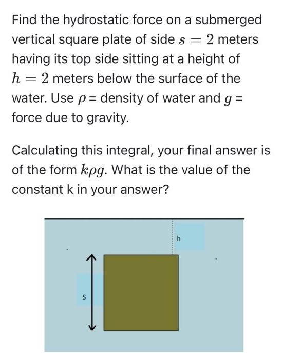 Find the hydrostatic force on a submerged vertical square plate of side s = 2 meters having its top side sitting at a height of h = 2 meters below the surface of the water. Use ρ = density of water and g = force due to gravity. Calculating this integral, your final answer is of the form kρg. What is the value of the constant k in your answer? 