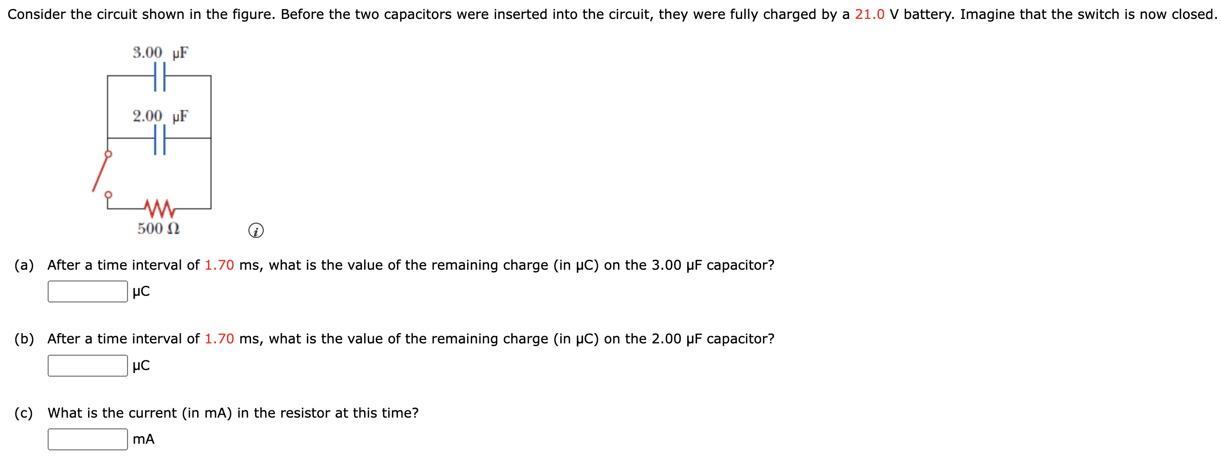 Consider the circuit shown in the figure. Before the two capacitors were inserted into the circuit, they were fully charged by a 21.0 V battery. Imagine that the switch is now closed. (a) After a time interval of 1.70 ms, what is the value of the remaining charge (in μC) on the 3.00 μF capacitor? μC (b) After a time interval of 1.70 ms, what is the value of the remaining charge (in μC) on the 2.00 μF capacitor? μC (c) What is the current (in mA) in the resistor at this time? mA