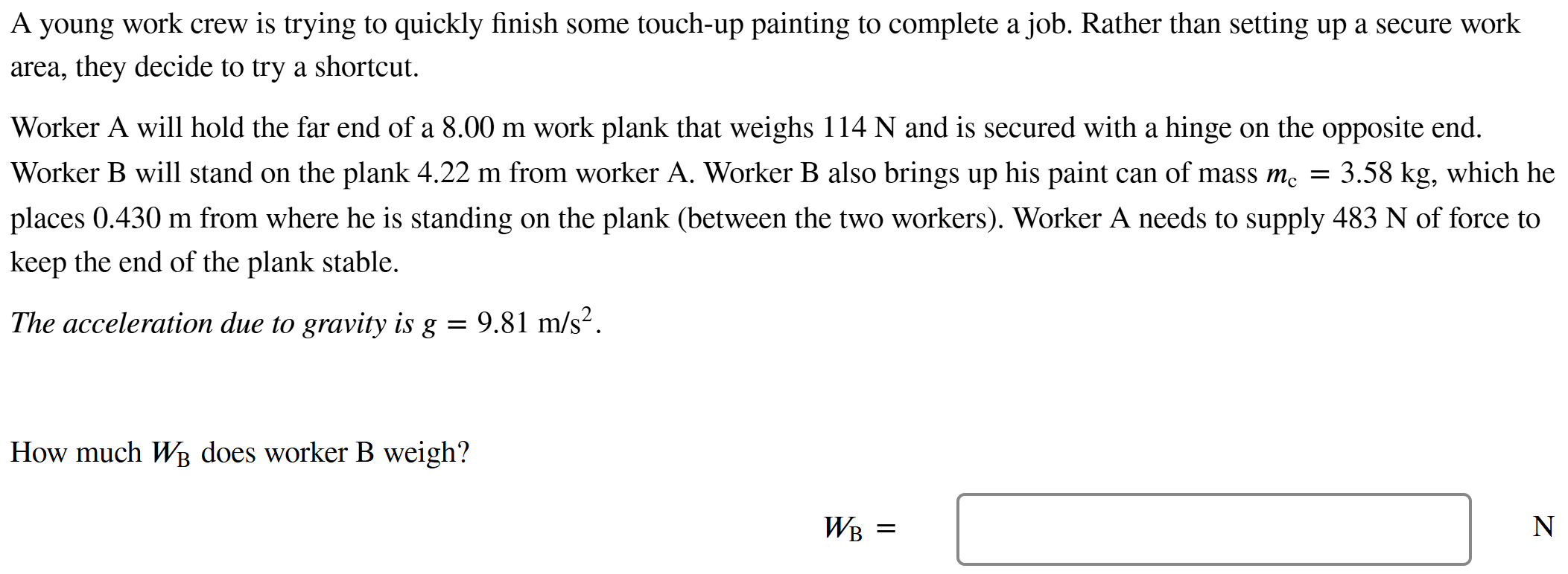 A young work crew is trying to quickly finish some touch-up painting to complete a job. Rather than setting up a secure work area, they decide to try a shortcut. Worker A will hold the far end of a 8.00 m work plank that weighs 114 N and is secured with a hinge on the opposite end. Worker B will stand on the plank 4.22 m from worker A. Worker B also brings up his paint can of mass mc = 3.58 kg, which he places 0.430 m from where he is standing on the plank (between the two workers). Worker A needs to supply 483 N of force to keep the end of the plank stable. The acceleration due to gravity is g = 9.81 m/s2. How much WB does worker B weigh? WB = N