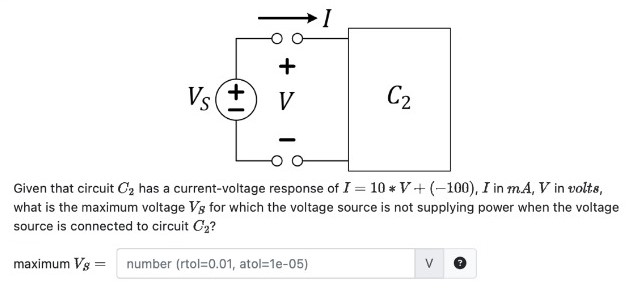 Given that circuit C2 has a current-voltage response of I = 10∗V+(−100), I in mA, V in volts, what is the maximum voltage VB for which the voltage source is not supplying power when the voltage source is connected to circuit C2? maximum VS = number (rtol = 0.01, atol = 1 e−05) V