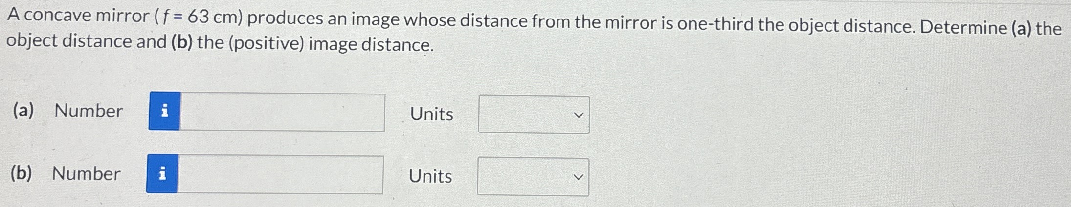 A concave mirror (f = 63 cm) produces an image whose distance from the mirror is one-third the object distance. Determine (a) the object distance and (b) the (positive) image distance. (a) Number Units (b) Number Units