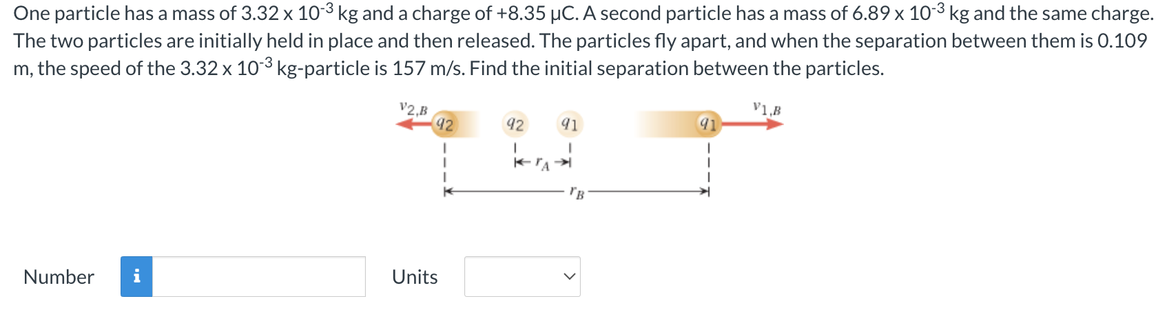 One particle has a mass of 3.32×10−3 kg and a charge of +8.35 μC. A second particle has a mass of 6.89×10−3 kg and the same charge. The two particles are initially held in place and then released. The particles fly apart, and when the separation between them is 0.109 m, the speed of the 3.32×10−3 kg-particle is 157 m/s. Find the initial separation between the particles. Number Units