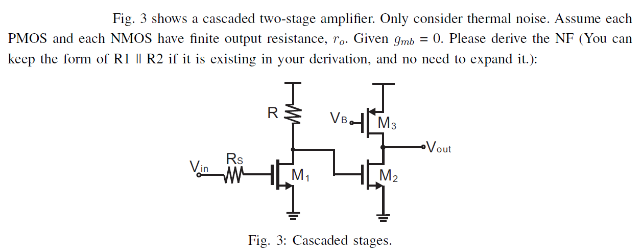 Fig. 3 shows a cascaded two-stage amplifier. Only consider thermal noise. Assume each PMOS and each NMOS have finite output resistance, ro. Given gmb = 0. Please derive the NF (You can keep the form of R1∥R2 if it is existing in your derivation, and no need to expand it.): Fig. 3: Cascaded stages.