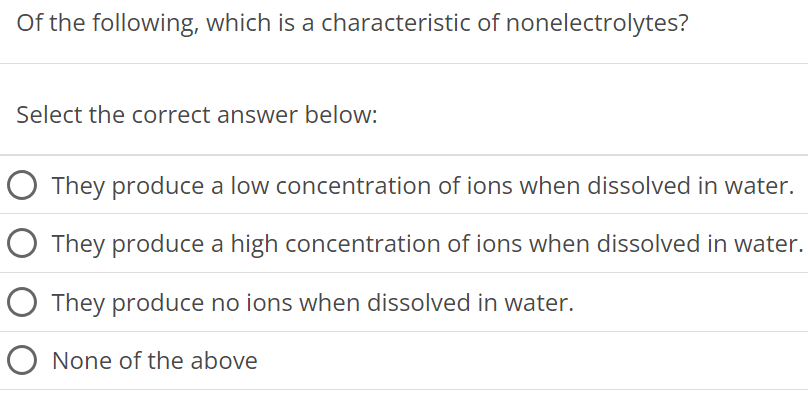 Of the following, which is a characteristic of nonelectrolytes? Select the correct answer below: They produce a low concentration of ions when dissolved in water. They produce a high concentration of ions when dissolved in water. They produce no ions when dissolved in water. None of the above 