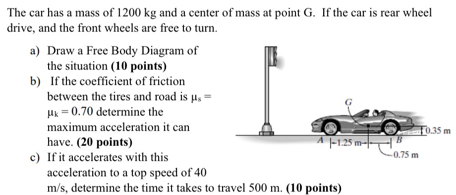 The car has a mass of 1200 kg and a center of mass at point G. If the car is rear wheel drive, and the front wheels are free to turn. a) Draw a Free Body Diagram of the situation (10 points) b) If the coefficient of friction between the tires and road is μs = μk = 0.70 determine the maximum acceleration it can have. (20 points) c) If it accelerates with this acceleration to a top speed of 40 m/s, determine the time it takes to travel 500 m. (10 points)