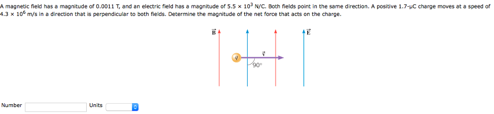 A magnetic field has a magnitude of 0.0011 T, and an electric field has a magnitude of 5.5×103 N/C. Both fields point in the same direction. A positive 1.7−μC charge moves at a speed of 4.3×106 m/s in a direction that is perpendicular to both fields. Determine the magnitude of the net force that acts on the charge. Number Units