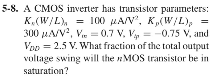 5-8. A CMOS inverter has transistor parameters: Kn(W/L)n = 100 μA/V2, Kp(W/L)p = 300 μA/V2, Vtn = 0.7 V, Vtp = -0.75 V, and VDD = 2.5 V. What fraction of the total output voltage swing will the n MOS transistor be in saturation?