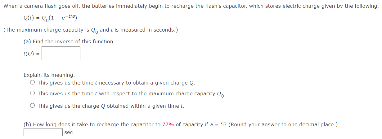 When a camera flash goes off, the batteries immediately begin to recharge the flash's capacitor, which stores electric charge given by the following. Q(t) = Q0(1 − e−t/a) (The maximum charge capacity is Q0 and t is measured in seconds.) (a) Find the inverse of this function. t(Q) = Explain its meaning. This gives us the time t necessary to obtain a given charge Q. This gives us the time t with respect to the maximum charge capacity Q0. This gives us the charge Q obtained within a given time t. (b) How long does it take to recharge the capacitor to 77% of capacity if a = 5? (Round your answer to one decimal place.) sec