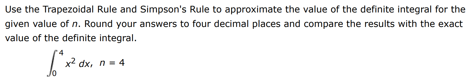 Use the Trapezoidal Rule and Simpson's Rule to approximate the value of the definite integral for the given value of n. Round your answers to four decimal places and compare the results with the exact value of the definite integral. ∫0 4 x2 dx, n = 4