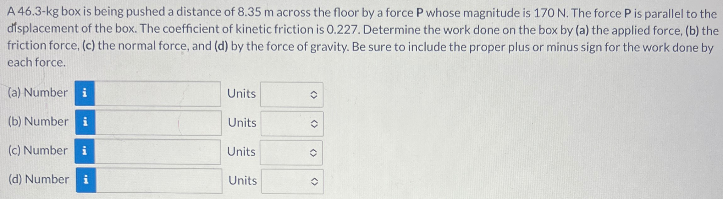 A 46.3-kg box is being pushed a distance of 8.35 m across the floor by a force P whose magnitude is 170 N. The force P is parallel to the displacement of the box. The coefficient of kinetic friction is 0.227 . Determine the work done on the box by (a) the applied force, (b) the friction force, (c) the normal force, and (d) by the force of gravity. Be sure to include the proper plus or minus sign for the work done by each force. (a) Number Units (b) Number Units (c) Number Units (d) Number Units