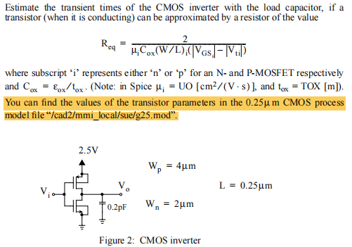 Estimate the transient times of the CMOS inverter with the load capacitor, if a transistor (when it is conducting) can be approximated by a resistor of the value Req = 2 μiCox(W/L)i(|VGSi| − |Vti|) where subscript 'i' represents either 'n' or 'p' for an N- and P-MOSFET respectively and Cox = εox/tox⋅( Note: in Spice μi = UO[cm2 /(V⋅s)], and tox = TOX[m]). You can find the values of the transistor parameters in the 0.25 μm CMOS process Wp = 4 μmL = 0.25 μm Wn = 2 μm Figure 2: CMOS inverter