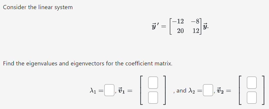 Consider the linear system y→′ = [−12 −8 20 12]y→. Find the eigenvalues and eigenvectors for the coefficient matrix. λ1 = , v→1 = [ ], and λ2 = , v→2 = [ ]